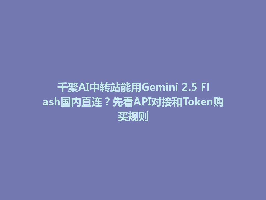 千聚AI中转站能用Gemini 2.5 Flash国内直连？先看API对接和Token购买规则 一
