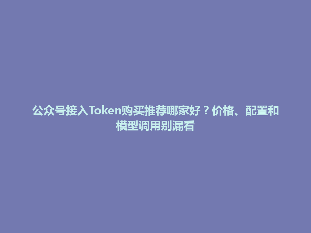 公众号接入Token购买推荐哪家好？价格、配置和模型调用别漏看 一