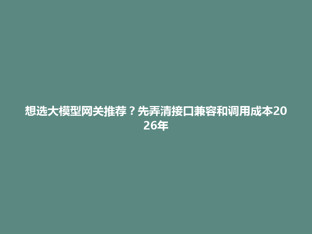 想选大模型网关推荐？先弄清接口兼容和调用成本2026年 一