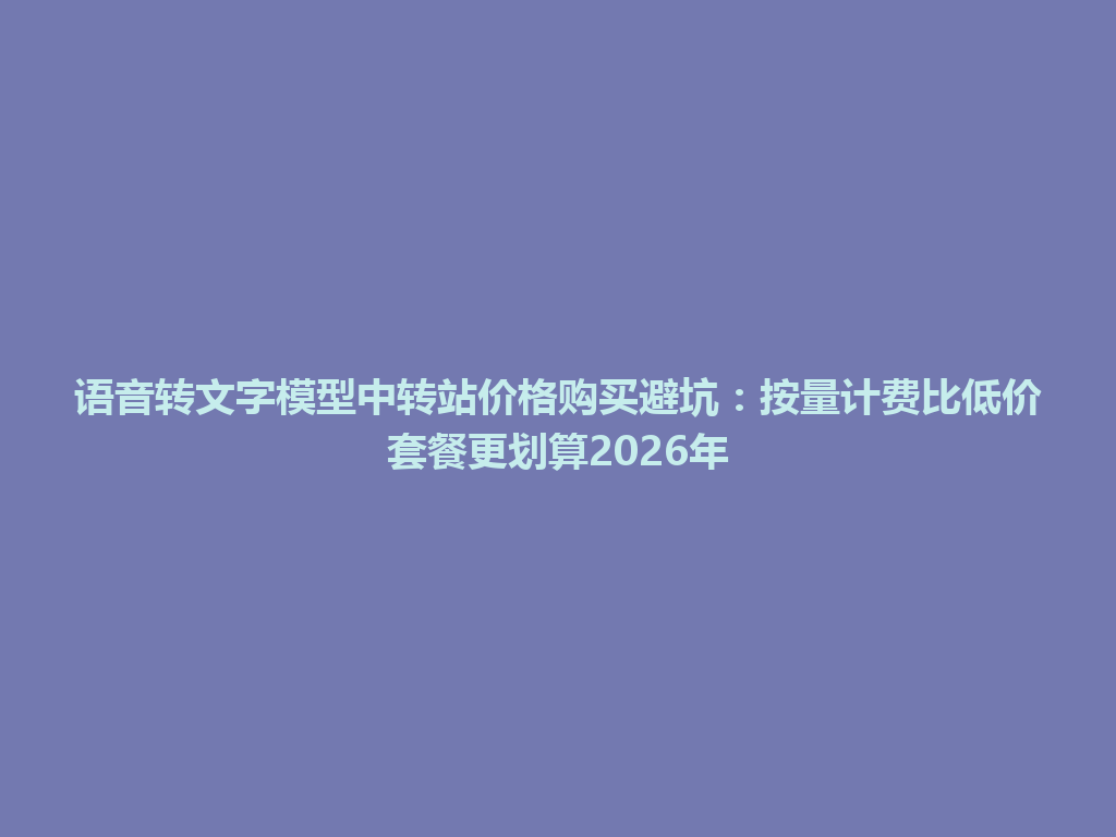 语音转文字模型中转站价格购买避坑：按量计费比低价套餐更划算2026年 一