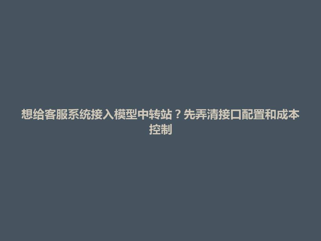 想给客服系统接入模型中转站？先弄清接口配置和成本控制 一
