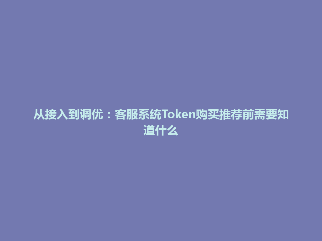 从接入到调优：客服系统Token购买推荐前需要知道什么 一