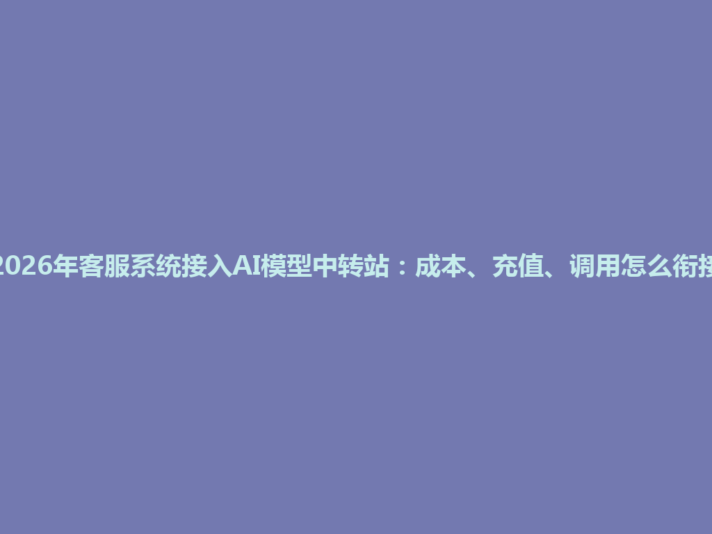2026年客服系统接入AI模型中转站：成本、充值、调用怎么衔接 一