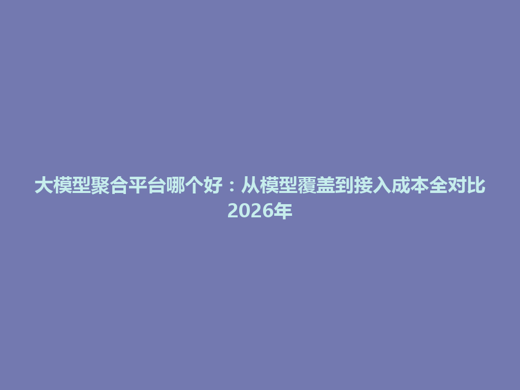 大模型聚合平台哪个好：从模型覆盖到接入成本全对比2026年 一