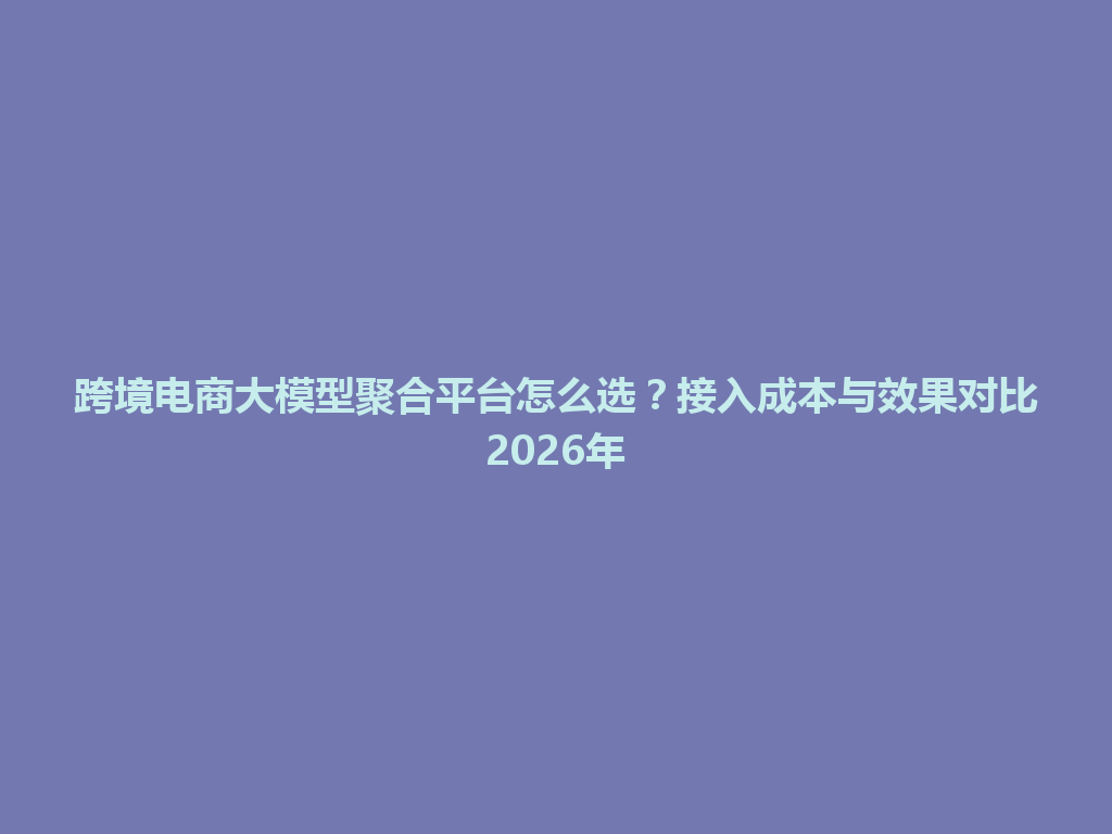 跨境电商大模型聚合平台怎么选？接入成本与效果对比2026年 一