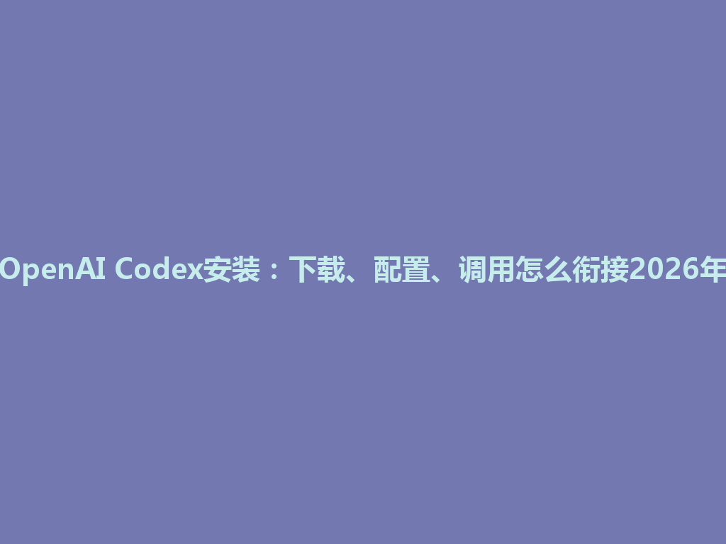 OpenAI Codex安装：下载、配置、调用怎么衔接2026年 一