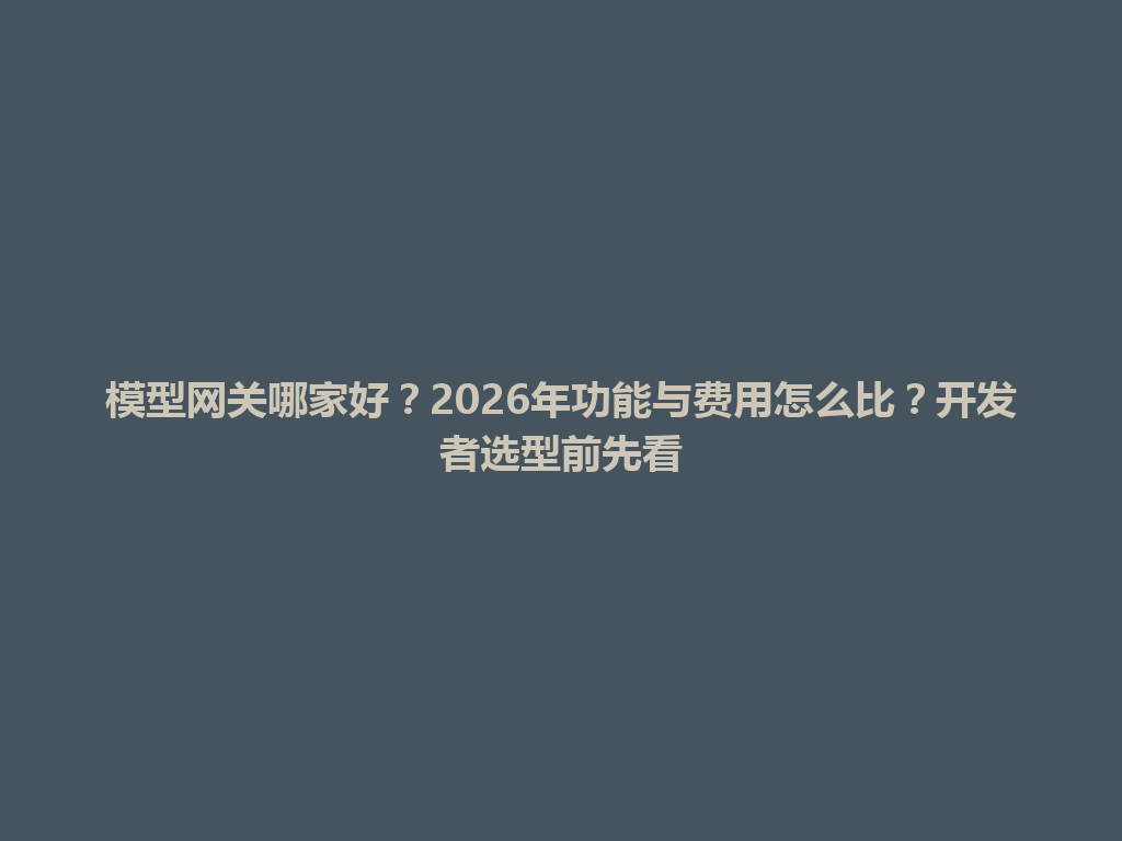 模型网关哪家好？2026年功能与费用怎么比？开发者选型前先看 一