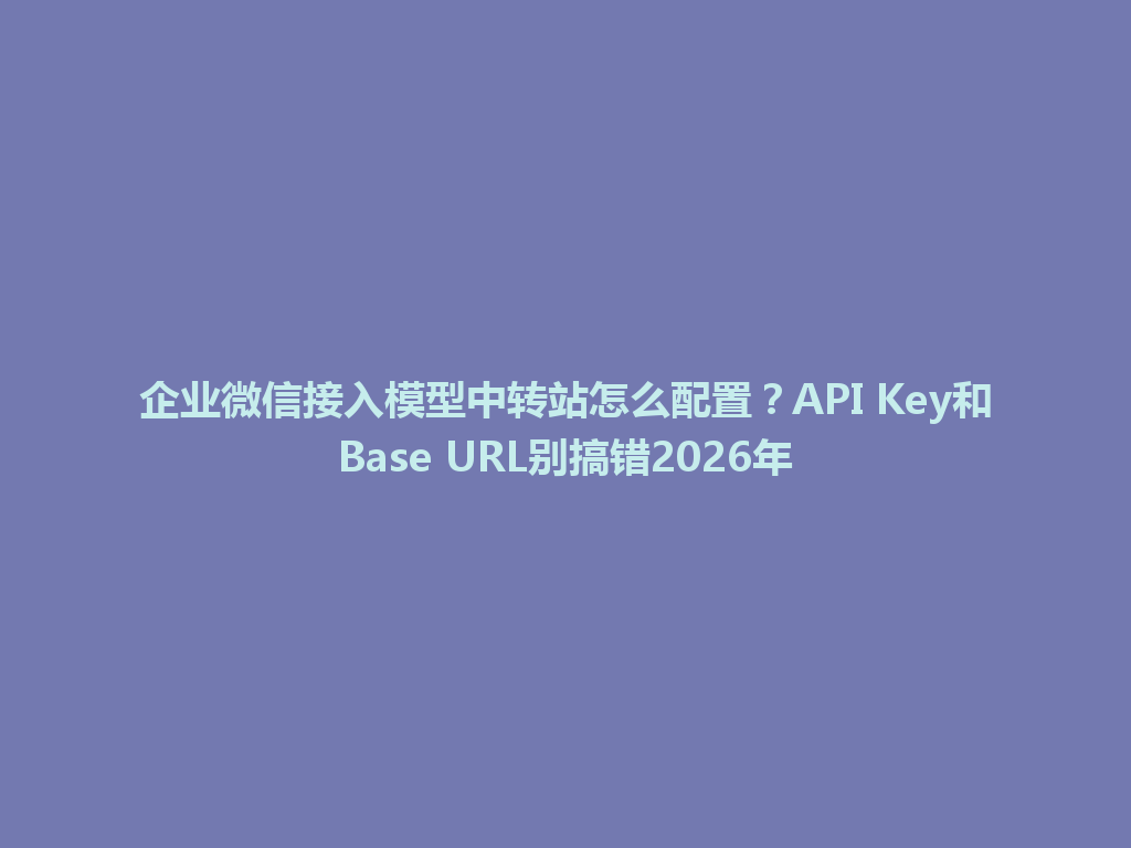 企业微信接入模型中转站怎么配置？API Key和Base URL别搞错2026年 一