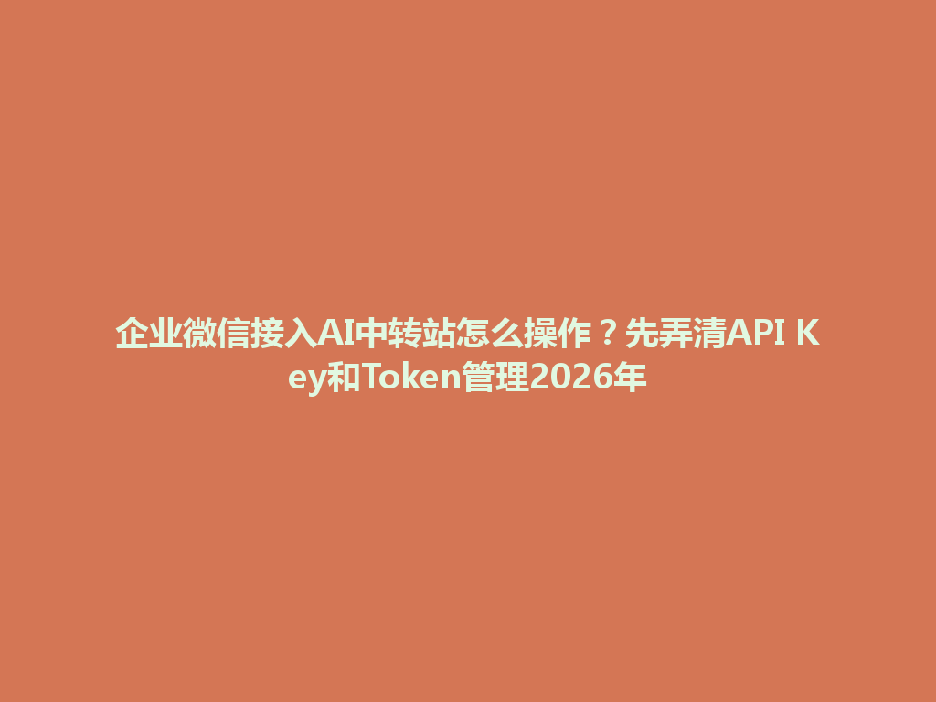 企业微信接入AI中转站怎么操作？先弄清API Key和Token管理2026年 一
