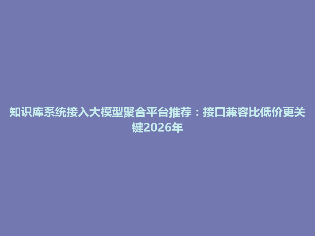 知识库系统接入大模型聚合平台推荐：接口兼容比低价更关键2026年 一