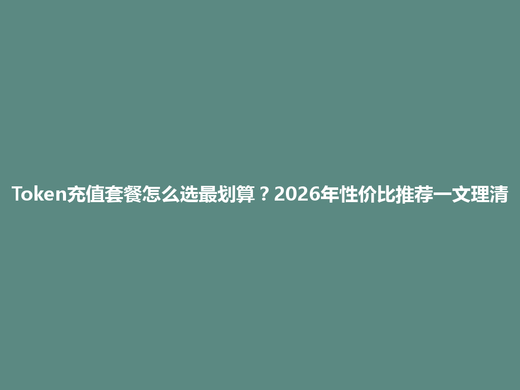 Token充值套餐怎么选最划算？2026年性价比推荐一文理清 一