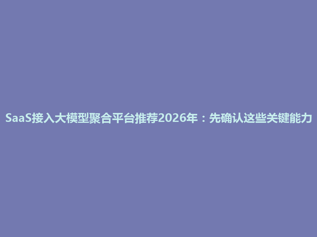 SaaS接入大模型聚合平台推荐2026年：先确认这些关键能力 一